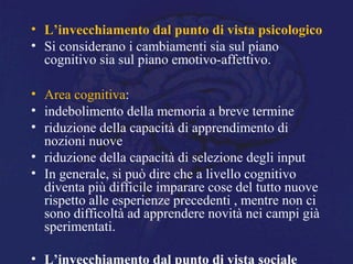 • L’invecchiamento dal punto di vista psicologico
• Si considerano i cambiamenti sia sul piano
cognitivo sia sul piano emotivo-affettivo.
• Area cognitiva:
• indebolimento della memoria a breve termine
• riduzione della capacità di apprendimento di
nozioni nuove
• riduzione della capacità di selezione degli input
• In generale, si può dire che a livello cognitivo
diventa più difficile imparare cose del tutto nuove
rispetto alle esperienze precedenti , mentre non ci
sono difficoltà ad apprendere novità nei campi già
sperimentati.
• L’invecchiamento dal punto di vista sociale
 