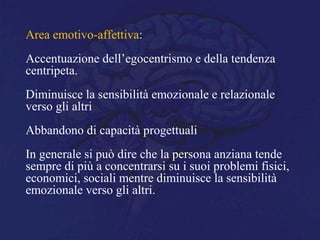 Area emotivo-affettiva:
Accentuazione dell’egocentrismo e della tendenza
centripeta.
Diminuisce la sensibilità emozionale e relazionale
verso gli altri
Abbandono di capacità progettuali
In generale si può dire che la persona anziana tende
sempre di più a concentrarsi su i suoi problemi fisici,
economici, sociali mentre diminuisce la sensibilità
emozionale verso gli altri.
 