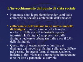 L’invecchiamento dal punto di vista sociale
• Numerose sono le problematiche derivanti dalla
collocazione sociale e ambientale dell’anziano:
• collocazione dell’anziano in un nuovo modello
di famiglia: il nuovo assetto della famiglia
nucleare. Nelle società industriali o post-
industriali la famiglia è rappresentata dalla
famiglia nucleare e urbana (in Italia circa il 65%
delle famiglie).
• Questo tipo di organizzazione familiare si
distingue dal modello di famiglia allargato, diffuso
nel passato. In questa forma di organizzazione,
insieme ai figli vivevano altre persone imparentate
o no tra loro e personale di servizio.
 