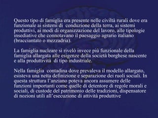 Questo tipo di famiglia era presente nelle civiltà rurali dove era
funzionale ai sistemi di conduzione della terra, ai sistemi
produttivi, ai modi di organizzazione del lavoro, alle tipologie
insediative che connotavano il paesaggio agrario italiano
(bracciantato o mezzadria).
La famiglia nucleare si rivelò invece più funzionale della
famiglia allargata alle esigenze della società borghese nascente
e alla produttività di tipo industriale.
Nella famiglia contadina dove prevaleva il modello allargato,
esisteva una netta definizione e separazione dei ruoli sociali. In
questa struttura l’anziano poteva ancora assumere delle
funzioni importanti come quelle di detentore di regole morali e
sociali, di custode del patrimonio delle tradizioni, dispensatore
di nozioni utili all’esecuzione di attività produttive
 