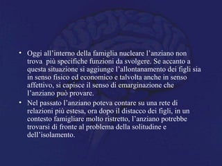 • Oggi all’interno della famiglia nucleare l’anziano non
trova più specifiche funzioni da svolgere. Se accanto a
questa situazione si aggiunge l’allontanamento dei figli sia
in senso fisico ed economico e talvolta anche in senso
affettivo, si capisce il senso di emarginazione che
l’anziano può provare.
• Nel passato l’anziano poteva contare su una rete di
relazioni più estesa, ora dopo il distacco dei figli, in un
contesto famigliare molto ristretto, l’anziano potrebbe
trovarsi di fronte al problema della solitudine e
dell’isolamento.
 