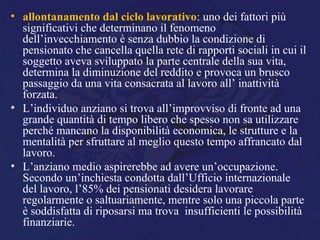 • allontanamento dal ciclo lavorativo: uno dei fattori più
significativi che determinano il fenomeno
dell’invecchiamento è senza dubbio la condizione di
pensionato che cancella quella rete di rapporti sociali in cui il
soggetto aveva sviluppato la parte centrale della sua vita,
determina la diminuzione del reddito e provoca un brusco
passaggio da una vita consacrata al lavoro all’ inattività
forzata.
• L’individuo anziano si trova all’improvviso di fronte ad una
grande quantità di tempo libero che spesso non sa utilizzare
perché mancano la disponibilità economica, le strutture e la
mentalità per sfruttare al meglio questo tempo affrancato dal
lavoro.
• L’anziano medio aspirerebbe ad avere un’occupazione.
Secondo un’inchiesta condotta dall’Ufficio internazionale
del lavoro, l’85% dei pensionati desidera lavorare
regolarmente o saltuariamente, mentre solo una piccola parte
è soddisfatta di riposarsi ma trova insufficienti le possibilità
finanziarie.
 