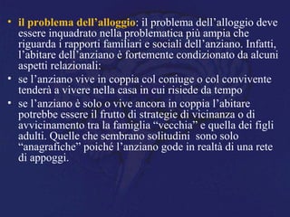 • il problema dell’alloggio: il problema dell’alloggio deve
essere inquadrato nella problematica più ampia che
riguarda i rapporti familiari e sociali dell’anziano. Infatti,
l’abitare dell’anziano è fortemente condizionato da alcuni
aspetti relazionali:
• se l’anziano vive in coppia col coniuge o col convivente
tenderà a vivere nella casa in cui risiede da tempo
• se l’anziano è solo o vive ancora in coppia l’abitare
potrebbe essere il frutto di strategie di vicinanza o di
avvicinamento tra la famiglia “vecchia” e quella dei figli
adulti. Quelle che sembrano solitudini sono solo
“anagrafiche” poiché l’anziano gode in realtà di una rete
di appoggi.
 