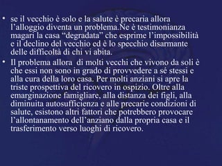 • se il vecchio è solo e la salute è precaria allora
l’alloggio diventa un problema.Ne è testimonianza
magari la casa “degradata” che esprime l’impossibilità
e il declino del vecchio ed è lo specchio disarmante
delle difficoltà di chi vi abita.
• Il problema allora di molti vecchi che vivono da soli è
che essi non sono in grado di provvedere a sé stessi e
alla cura della loro casa. Per molti anziani si apre la
triste prospettiva del ricovero in ospizio. Oltre alla
emarginazione famigliare, alla distanza dei figli, alla
diminuita autosufficienza e alle precarie condizioni di
salute, esistono altri fattori che potrebbero provocare
l’allontanamento dell’anziano dalla propria casa e il
trasferimento verso luoghi di ricovero.
 