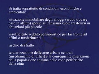 Si tratta soprattutto di condizioni economiche e
ambientali:
situazione immobiliare degli alloggi (arduo trovare
case in affitto) specie se l’anziano vuole trasferirsi in
abitazioni più piccole
insufficiente reddito pensionistico per far fronte ad
affitti o trasferimenti
rischio di sfratto
terziarizzazione delle aree urbane centrali
(insediamento di uffici) e la conseguente migrazione
della popolazione anziana nelle zone periferiche
della città
 