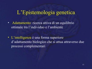 L’Epistemologia genetica
• Adattamento: ricerca attiva di un equilibrio
ottimale tra l’individuo e l’ambiente
• L’intelligenza è una forma superiore
d’adattamento biologico che si attua attraverso due
processi complementari
11
 