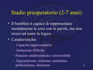 Stadio preoperatorio (2-7 anni)
• Il bambino è capace di rappresentare
mentalmente le cose con le parole, ma non
riesce ad usare la logica
• Caratteristiche:
– Capacità rappresentativa
– Imitazione differita
– Pensiero unidirezionale o irreversibile
– Egocentrismo, realismo, animismo,
artificialismo, finalismo 23
 