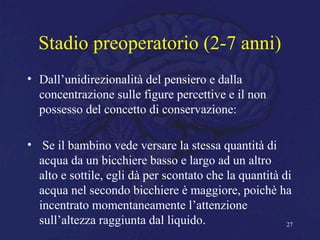 Stadio preoperatorio (2-7 anni)
• Dall’unidirezionalità del pensiero e dalla
concentrazione sulle figure percettive e il non
possesso del concetto di conservazione:
• Se il bambino vede versare la stessa quantità di
acqua da un bicchiere basso e largo ad un altro
alto e sottile, egli dà per scontato che la quantità di
acqua nel secondo bicchiere è maggiore, poichè ha
incentrato momentaneamente l’attenzione
sull’altezza raggiunta dal liquido. 27
 