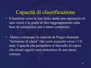 Capacità di classificazione
• Il bambino verso la fine dello stadio pre-operatorio (6
anni circa) è in grado di fare raggruppamenti sulla
base di somiglianze più o meno complesse.
• Manca comunque la capacità da Piaget chiamata
“inclusioni di classi” che verrà acquisita verso i 7-8
anni. Capacità che permetterà al fanciullo di capire
che alcuni oggetti sono sottoclassi di una classe
comune.
29
 