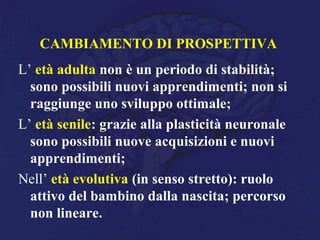 CAMBIAMENTO DI PROSPETTIVA
L’ età adulta non è un periodo di stabilità;
sono possibili nuovi apprendimenti; non si
raggiunge uno sviluppo ottimale;
L’ età senile: grazie alla plasticità neuronale
sono possibili nuove acquisizioni e nuovi
apprendimenti;
Nell’ età evolutiva (in senso stretto): ruolo
attivo del bambino dalla nascita; percorso
non lineare.
 