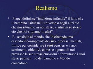 Realismo
• Piaget definisce “intuizione infantile” il fatto che
il bambino “situa nell’universo o negli altri ciò
che noi situiamo in noi stessi, e situa in se stesso
ciò che noi situiamo in altri”.
• E’ sensibile al mondo che lo circonda, ma
essendo inconsapevole dei suoi processi mentali,
finisce per considerare i suoi pensieri e i suoi
sentimenti, obiettivi, come se ognuno di noi
provasse le sue stesse emozioni e formulasse i suoi
stessi pensieri. Io del bambino e Mondo
coincidono. 30
 