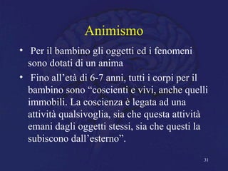 Animismo
• Per il bambino gli oggetti ed i fenomeni
sono dotati di un anima
• Fino all’età di 6-7 anni, tutti i corpi per il
bambino sono “coscienti e vivi, anche quelli
immobili. La coscienza è legata ad una
attività qualsivoglia, sia che questa attività
emani dagli oggetti stessi, sia che questi la
subiscono dall’esterno”.
31
 