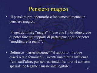 Pensiero magico
• Il pensiero pre-operatorio è fondamentalmente un
pensiero magico.
Piaget definisce “magia” “l’uso che l’individuo crede
di poter fare dei rapporti di partecipazione” per poter
“modificare la realtà”.
• Definisce “partecipazione” “il rapporto...fra due
esseri o due fenomeni.....aventi una diretta influenza
l’uno sull’altro, pur non esistendo fra loro nè contatto
spaziale nè legame causale intellegibile”. 32
 