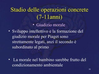 Stadio delle operazioni concrete
(7-11anni)
• Giudizio morale
• Sviluppo intellettivo e la formazione del
giudizio morale per Piaget sono
strettamente legati, anzi il secondo è
subordinato al primo
• La morale nel bambino sarebbe frutto del
condizionamento ambientale
38
 