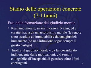 Stadio delle operazioni concrete
(7-11anni)
Fasi della formazione del giudizio morale
• Realismo morale, inizia intorno ai 5 anni, ed è
caratterizzata da un assolutismo morale (le regole
sono assolute ed immutabili) e da una giustizia
immanente (ad una infrazione segue sempre il
giusto castigo).
• Inoltre, il giudizio morale è da lui considerato
indipendente dalle motivazioni: ciò sembra
collegabile all’incapacità di guardare oltre i fatti
contingenti. 39
 