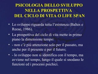 PSICOLOGIA DELLO SVILUPPO
NELLA PROSPETTIVA
DEL CICLO DI VITA O LIFE SPAN
• Lo sviluppo riguarda tutta l’esistenza (Baltes e
Reese, 1986).
• La prospettiva del ciclo di vita mette in primo
piano la dimensione tempo:
• - non c’è più attenzione solo per il passato, ma
anche per il presente e per il futuro;
• - lo sviluppo non si identifica con il tempo, ma
avviene nel tempo, lungo il quale si snodano le
funzioni ed i processi psichici.
 