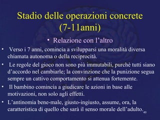 Stadio delle operazioni concrete
(7-11anni)
• Relazione con l’altro
• Verso i 7 anni, comincia a svilupparsi una moralità diversa
chiamata autonoma o della reciprocità.
• Le regole del gioco non sono più immutabili, purchè tutti siano
d’accordo nel cambiarle; la convinzione che la punizione segua
sempre un cattivo comportamento si attenua fortemente.
• Il bambino comincia a giudicare le azioni in base alle
motivazioni, non solo agli effetti.
• L’antinomia bene-male, giusto-ingiusto, assume, ora, la
caratteristica di quello che sarà il senso morale dell’adulto.40
 