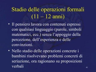 Stadio delle operazioni formali
(11 – 12 anni)
• Il pensiero lavora con contenuti espressi
con qualsiasi linguaggio (parole, simboli
matematici, ecc.) senza l’appoggio della
percezione, dell’esperienza e delle
convinzioni.
• Nello stadio delle operazioni concrete i
bambini risolvevano problemi concreti di
seriazione, ora ragionano su proposizioni
verbali 41
 