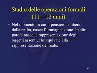 Stadio delle operazioni formali
(11 – 12 anni)
• Nel momento in cui il pensiero si libera
dalla realtà, nasce l’immaginazione. In altre
parole nasce la rappresentazione degli
oggetti assenti, che equivale alla
rappresentazione del reale.
42
 