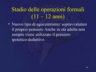 Stadio delle operazioni formali
(11 – 12 anni)
• Nuovo tipo di egocentrismo: sopravvalutare
il proprio pensiero Anche in età adulta non
sempre viene utilizzato il pensiero
ipotetico-deduttivo
44
 