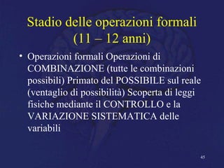 Stadio delle operazioni formali
(11 – 12 anni)
• Operazioni formali Operazioni di
COMBINAZIONE (tutte le combinazioni
possibili) Primato del POSSIBILE sul reale
(ventaglio di possibilità) Scoperta di leggi
fisiche mediante il CONTROLLO e la
VARIAZIONE SISTEMATICA delle
variabili
45
 
