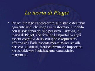 La teoria di Piaget
• Piaget dipinge l’adolescente, allo stadio del terzo
egocentrismo, che sogna di trasformare il mondo
con la sola forza del suo pensiero. Tuttavia, la
teoria di Piaget, che rivaluta l’importanza degli
aspetti cognitivi dello sviluppo e soprattutto
afferma che l’adolescente mentalmente sta alla
pari con gli adulti, fornisce premesse importanti
per considerare l’adolescente come adulto
marginale.
 
