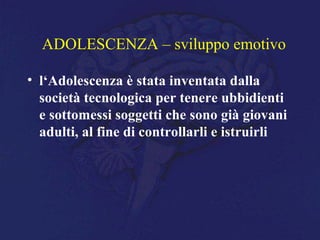 ADOLESCENZA – sviluppo emotivo
• l‘Adolescenza è stata inventata dalla
società tecnologica per tenere ubbidienti
e sottomessi soggetti che sono già giovani
adulti, al fine di controllarli e istruirli
 