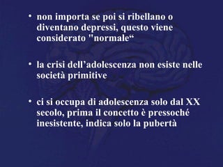 • non importa se poi si ribellano o
diventano depressi, questo viene
considerato "normale“
• la crisi dell’adolescenza non esiste nelle
società primitive
• ci si occupa di adolescenza solo dal XX
secolo, prima il concetto è pressoché
inesistente, indica solo la pubertà
 