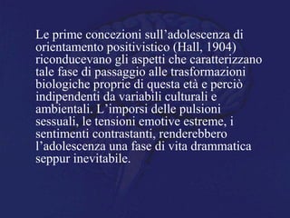 Le prime concezioni sull’adolescenza di
orientamento positivistico (Hall, 1904)
riconducevano gli aspetti che caratterizzano
tale fase di passaggio alle trasformazioni
biologiche proprie di questa età e perciò
indipendenti da variabili culturali e
ambientali. L’imporsi delle pulsioni
sessuali, le tensioni emotive estreme, i
sentimenti contrastanti, renderebbero
l’adolescenza una fase di vita drammatica
seppur inevitabile.
 
