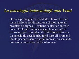 La psicologia tedesca degli anni Venti
Dopo la prima guerra mondiale e la rivoluzione
russa iniziò la politicizzazione di molti giovani
proletari e borghesi Il sistema scolastico entrò in
crisi e la classe dominante sentì la necessità di
riformarlo per riprendere il controllo sui giovani.
La psicologia accademica fornì loro gli strumenti
ideologici necessari a questa impresa, presentando
una teoria normativa dell’adolescenza.
 