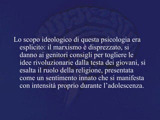 Lo scopo ideologico di questa psicologia era
esplicito: il marxismo è disprezzato, si
danno ai genitori consigli per togliere le
idee rivoluzionarie dalla testa dei giovani, si
esalta il ruolo della religione, presentata
come un sentimento innato che si manifesta
con intensità proprio durante l’adolescenza.
 