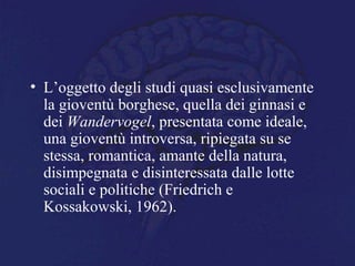 • L’oggetto degli studi quasi esclusivamente
la gioventù borghese, quella dei ginnasi e
dei Wandervogel, presentata come ideale,
una gioventù introversa, ripiegata su se
stessa, romantica, amante della natura,
disimpegnata e disinteressata dalle lotte
sociali e politiche (Friedrich e
Kossakowski, 1962).
 