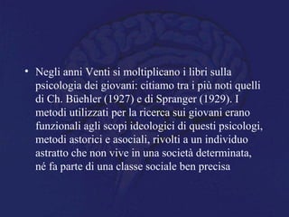 • Negli anni Venti si moltiplicano i libri sulla
psicologia dei giovani: citiamo tra i più noti quelli
di Ch. Büehler (1927) e di Spranger (1929). I
metodi utilizzati per la ricerca sui giovani erano
funzionali agli scopi ideologici di questi psicologi,
metodi astorici e asociali, rivolti a un individuo
astratto che non vive in una società determinata,
né fa parte di una classe sociale ben precisa
 