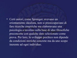 • Certi autori, come Spranger, avevano un
orientamento idealista, non si preoccupavano di
fare ricerche empiriche ma elaboravano una
psicologia a tavolino sulla base di idee filosofiche
preconcette con qualche dato selezionato come
prova. Per loro, lo sviluppo psichico non dipende
da condizioni storiche concrete ma da uno scopo
inerente ad ogni individuo.
 