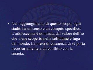 • Nel raggiungimento di questo scopo, ogni
stadio ha un senso e un compito specifico.
L’adolescenza è dominata dal valore dell’io
che viene scoperto nella solitudine e fuga
dal mondo. La presa di coscienza di sé porta
necessariamente a un conflitto con la
società.
 
