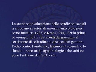 La stessa sottovalutazione delle condizioni sociali
si ritrovano in autori di orientamento biologico
come Büehler (1927) e Kroh (1944). Per la prima,
ad esempio, tutti i sentimenti dei giovani – il
sentimento di solitudine, il distacco dai genitori,
l’odio contro l’ambiente, la curiosità sessuale e lo
slancio – sono un bisogno biologico che subisce
poco l’influsso dell’ambiente.
 