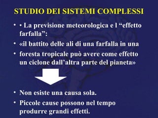 STUDIO DEI SISTEMI COMPLESSI
• • La previsione meteorologica e l “effetto
farfalla”:
• «il battito delle ali di una farfalla in una
• foresta tropicale può avere come effetto
un ciclone dall’altra parte del pianeta»
• Non esiste una causa sola.
• Piccole cause possono nel tempo
produrre grandi effetti.
 