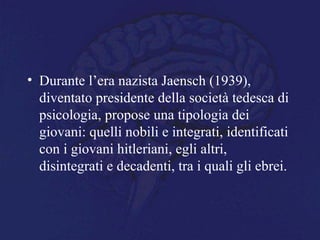 • Durante l’era nazista Jaensch (1939),
diventato presidente della società tedesca di
psicologia, propose una tipologia dei
giovani: quelli nobili e integrati, identificati
con i giovani hitleriani, egli altri,
disintegrati e decadenti, tra i quali gli ebrei.
 