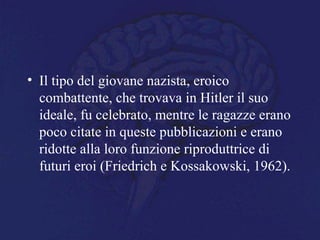 • Il tipo del giovane nazista, eroico
combattente, che trovava in Hitler il suo
ideale, fu celebrato, mentre le ragazze erano
poco citate in queste pubblicazioni e erano
ridotte alla loro funzione riproduttrice di
futuri eroi (Friedrich e Kossakowski, 1962).
 