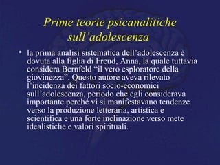 Prime teorie psicanalitiche
sull’adolescenza
• la prima analisi sistematica dell’adolescenza è
dovuta alla figlia di Freud, Anna, la quale tuttavia
considera Bernfeld “il vero esploratore della
giovinezza”. Questo autore aveva rilevato
l’incidenza dei fattori socio-economici
sull’adolescenza, periodo che egli considerava
importante perché vi si manifestavano tendenze
verso la produzione letteraria, artistica e
scientifica e una forte inclinazione verso mete
idealistiche e valori spirituali.
 
