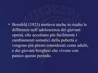 • Bernfeld (1923) metteva anche in risalto le
differenze nell’adolescenza dei giovani
operai, che accettano più facilmente i
cambiamenti somatici della pubertà e
vengono più presto considerati come adulti,
e dei giovani borghesi che vivono con
panico questo periodo.
 