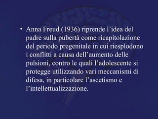 • Anna Freud (1936) riprende l’idea del
padre sulla pubertà come ricapitolazione
del periodo pregenitale in cui riesplodono
i conflitti a causa dell’aumento delle
pulsioni, contro le quali l’adolescente si
protegge utilizzando vari meccanismi di
difesa, in particolare l’ascetismo e
l’intellettualizzazione.
 