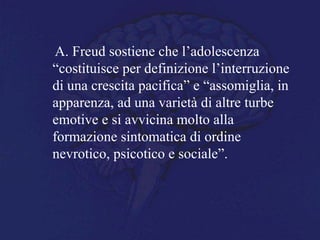A. Freud sostiene che l’adolescenza
“costituisce per definizione l’interruzione
di una crescita pacifica” e “assomiglia, in
apparenza, ad una varietà di altre turbe
emotive e si avvicina molto alla
formazione sintomatica di ordine
nevrotico, psicotico e sociale”.
 