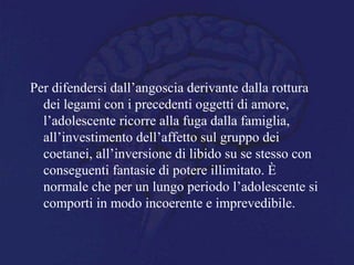 Per difendersi dall’angoscia derivante dalla rottura
dei legami con i precedenti oggetti di amore,
l’adolescente ricorre alla fuga dalla famiglia,
all’investimento dell’affetto sul gruppo dei
coetanei, all’inversione di libido su se stesso con
conseguenti fantasie di potere illimitato. È
normale che per un lungo periodo l’adolescente si
comporti in modo incoerente e imprevedibile.
 