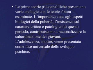 • Le prime teorie psicoanalitiche presentano
varie analogie con le teorie finora
esaminate. L’importanza data agli aspetti
biologici della pubertà, l’insistenza sul
carattere critico e patologico di questo
periodo, contribuiscono a razionalizzare la
subordinazione dei giovani.
L’adolescenza, inoltre, viene presentata
come fase universale dello sviluppo
psichico.
 