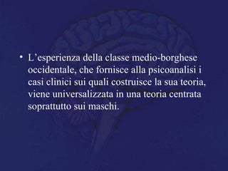 • L’esperienza della classe medio-borghese
occidentale, che fornisce alla psicoanalisi i
casi clinici sui quali costruisce la sua teoria,
viene universalizzata in una teoria centrata
soprattutto sui maschi.
 