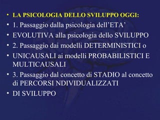 • LA PSICOLOGIA DELLO SVILUPPO OGGI:
• 1. Passaggio dalla psicologia dell’ETA’
• EVOLUTIVA alla psicologia dello SVILUPPO
• 2. Passaggio dai modelli DETERMINISTICI o
• UNICAUSALI ai modelli PROBABILISTICI E
MULTICAUSALI
• 3. Passaggio dal concetto di STADIO al concetto
di PERCORSI NDIVIDUALIZZATI
• DI SVILUPPO
 
