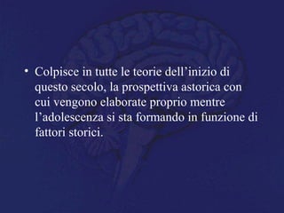 • Colpisce in tutte le teorie dell’inizio di
questo secolo, la prospettiva astorica con
cui vengono elaborate proprio mentre
l’adolescenza si sta formando in funzione di
fattori storici.
 