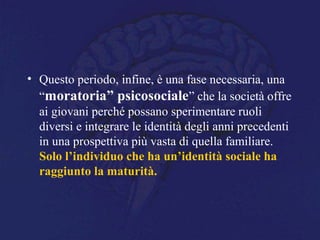 • Questo periodo, infine, è una fase necessaria, una
“moratoria” psicosociale” che la società offre
ai giovani perché possano sperimentare ruoli
diversi e integrare le identità degli anni precedenti
in una prospettiva più vasta di quella familiare.
Solo l’individuo che ha un’identità sociale ha
raggiunto la maturità.
 