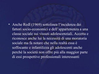• Anche Redl (1969) sottolinea l’incidenza dei
fattori socio-economici e dell’appartenenza a una
classe sociale sui vissuti adolescenziali. Accetta e
riconosce anche lui la necessità di una moratoria
sociale ma fa notare che nella realtà essa è
soffocante e infantilizza gli adolescenti anche
perché la società non offre più alla maggior parte
di essi prospettive professionali interessanti
 